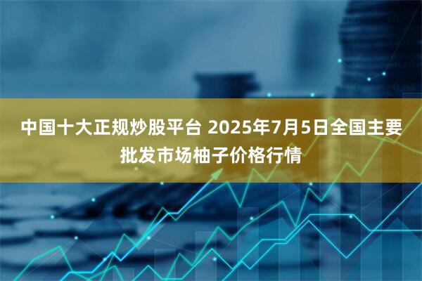 中国十大正规炒股平台 2025年7月5日全国主要批发市场柚子价格行情