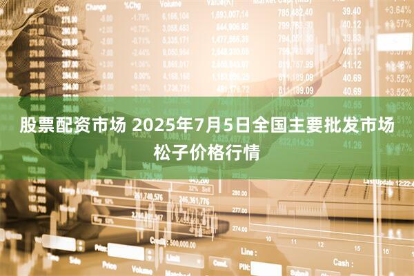 股票配资市场 2025年7月5日全国主要批发市场松子价格行情