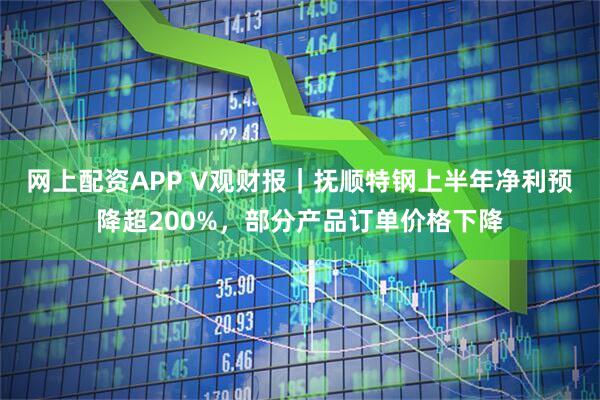 网上配资APP V观财报｜抚顺特钢上半年净利预降超200%，部分产品订单价格下降
