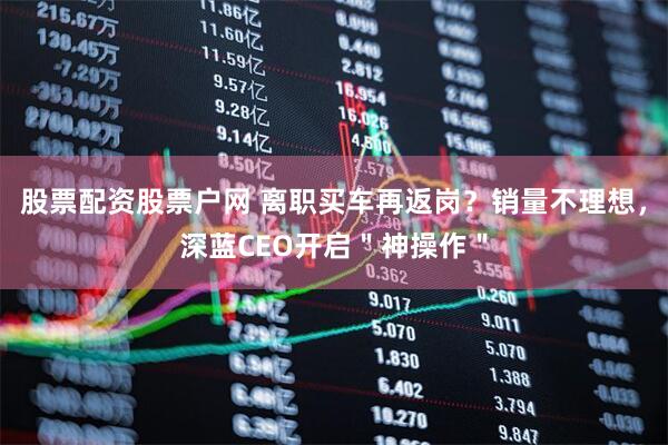 股票配资股票户网 离职买车再返岗？销量不理想，深蓝CEO开启＂神操作＂