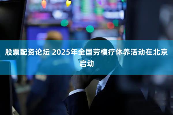 股票配资论坛 2025年全国劳模疗休养活动在北京启动