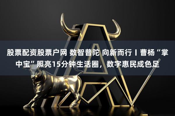 股票配资股票户网 数智普陀 向新而行〡曹杨“掌中宝”照亮15分钟生活圈，数字惠民成色足