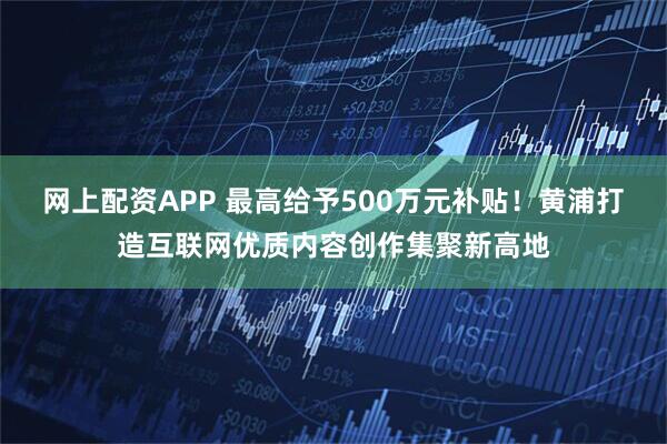 网上配资APP 最高给予500万元补贴！黄浦打造互联网优质内容创作集聚新高地
