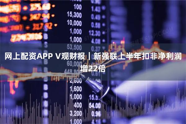 网上配资APP V观财报｜新强联上半年扣非净利润增22倍