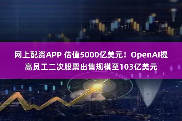网上配资APP 估值5000亿美元！OpenAI提高员工二次股票出售规模至103亿美元
