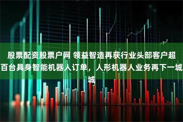 股票配资股票户网 领益智造再获行业头部客户超百台具身智能机器人订单，人形机器人业务再下一城