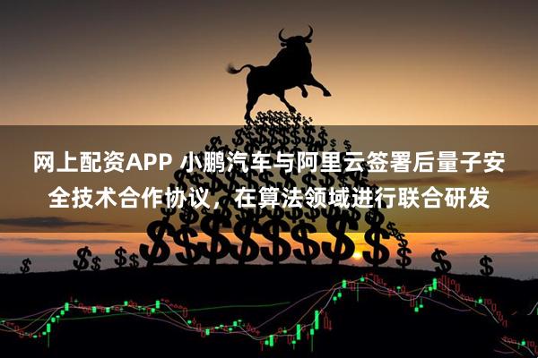 网上配资APP 小鹏汽车与阿里云签署后量子安全技术合作协议，在算法领域进行联合研发