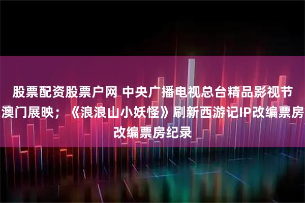 股票配资股票户网 中央广播电视总台精品影视节目在澳门展映；《浪浪山小妖怪》刷新西游记IP改编票房纪录
