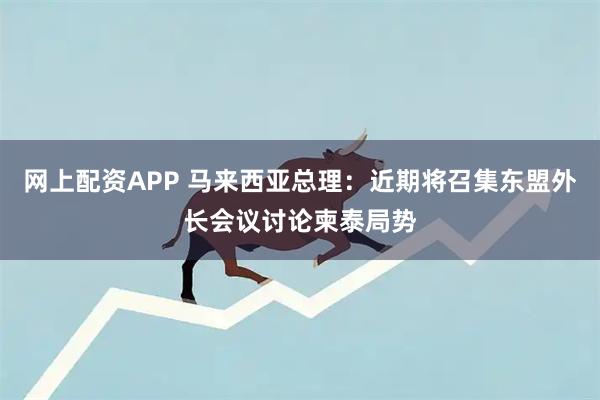 网上配资APP 马来西亚总理：近期将召集东盟外长会议讨论柬泰局势