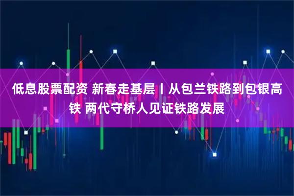 低息股票配资 新春走基层丨从包兰铁路到包银高铁 两代守桥人见证铁路发展
