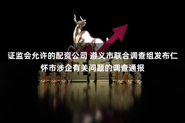 证监会允许的配资公司 遵义市联合调查组发布仁怀市涉企有关问题的调查通报