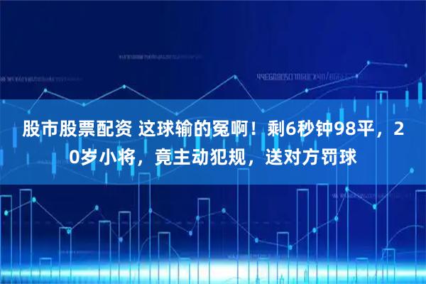 股市股票配资 这球输的冤啊！剩6秒钟98平，20岁小将，竟主动犯规，送对方罚球