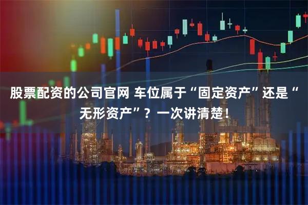股票配资的公司官网 车位属于“固定资产”还是“无形资产”？一次讲清楚！