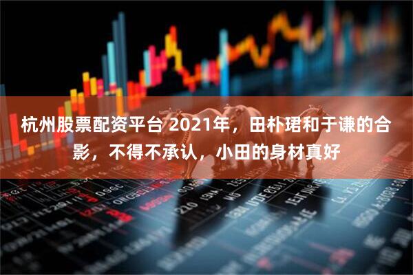 杭州股票配资平台 2021年，田朴珺和于谦的合影，不得不承认，小田的身材真好
