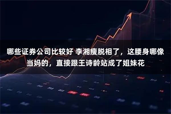 哪些证券公司比较好 李湘瘦脱相了，这腰身哪像当妈的，直接跟王诗龄站成了姐妹花