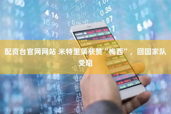配资台官网网站 米特里策获赞“梅西”，回国家队受阻
