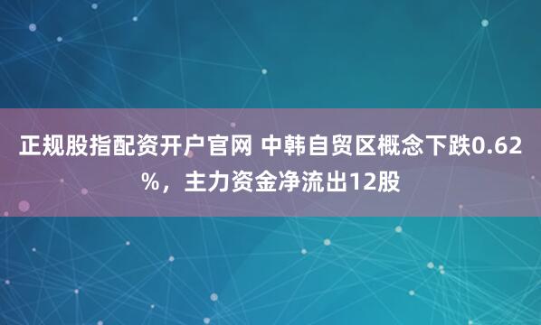 正规股指配资开户官网 中韩自贸区概念下跌0.62%，主力资金净流出12股