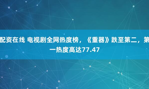 配资在线 电视剧全网热度榜，《重器》跌至第二，第一热度高达77.47
