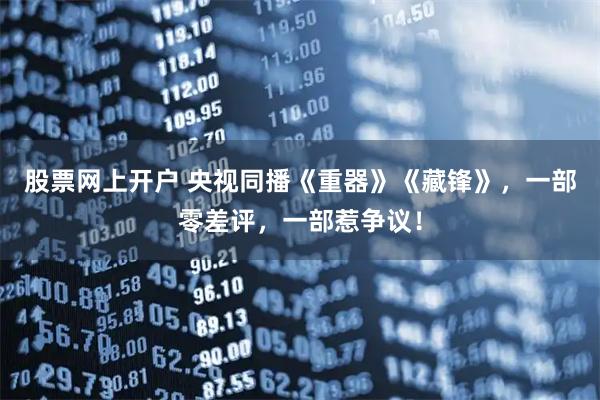 股票网上开户 央视同播《重器》《藏锋》,一部零差评,一部惹争议!